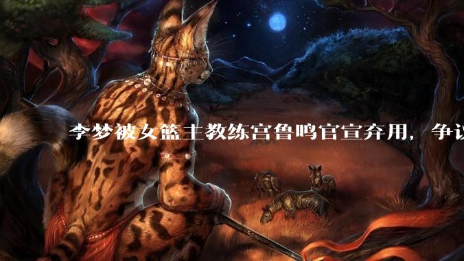 李梦被女篮主教练宫鲁鸣官宣弃用，争议很大，怎么看待？